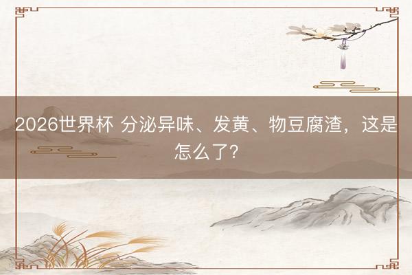 2026世界杯 分泌异味、发黄、物豆腐渣，这是怎么了？