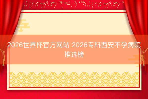 2026世界杯官方网站 2026专科西安不孕病院推选榜