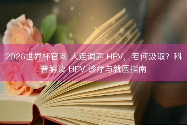 2026世界杯官网 大连调养 HPV，若何汲取？科普解读 HPV 诊疗与就医指南