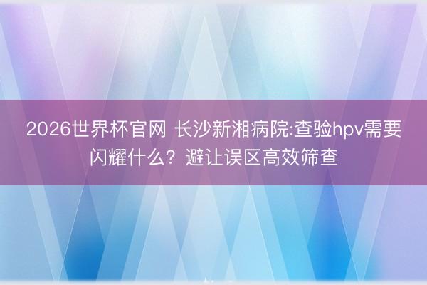 2026世界杯官网 长沙新湘病院:查验hpv需要闪耀什么？避让误区高效筛查