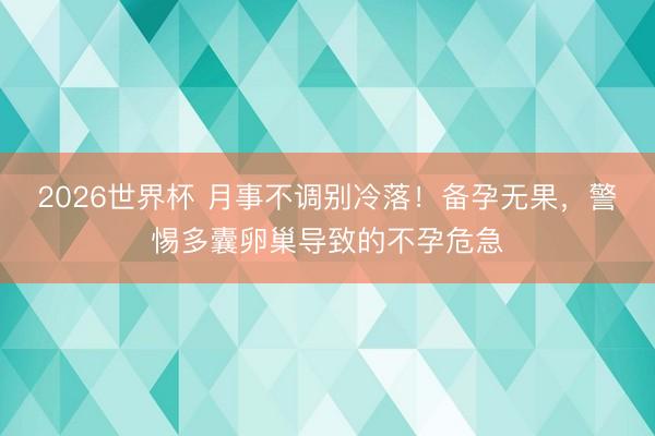 2026世界杯 月事不调别冷落！备孕无果，警惕多囊卵巢导致的不孕危急
