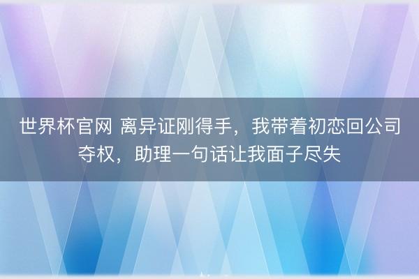 世界杯官网 离异证刚得手，我带着初恋回公司夺权，助理一句话让我面子尽失