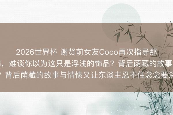 2026世界杯 谢贤前女友Coco再次指导那对唯独无二的流动水耳饰，难谈你以为这只是浮浅的饰品？背后荫藏的故事与情愫又让东谈主忍不住念念要深刻探究