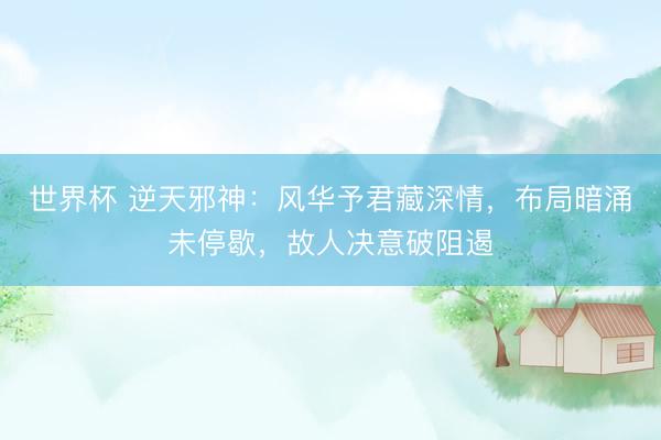 世界杯 逆天邪神：风华予君藏深情，布局暗涌未停歇，故人决意破阻遏