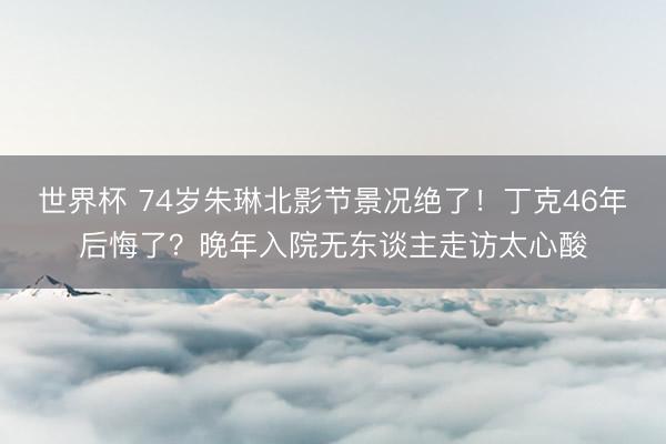 世界杯 74岁朱琳北影节景况绝了！丁克46年后悔了？晚年入院无东谈主走访太心酸