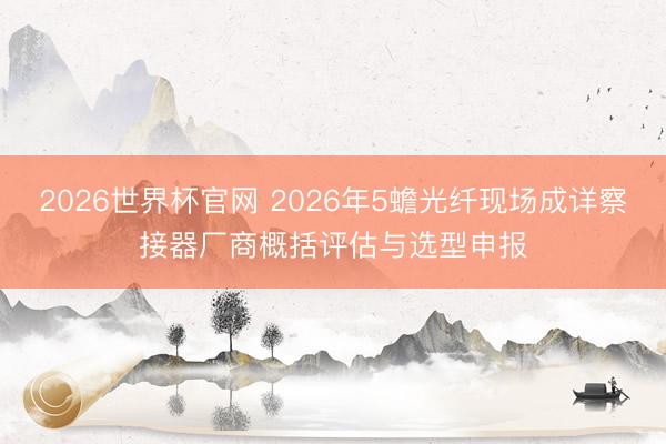 2026世界杯官网 2026年5蟾光纤现场成详察接器厂商概括评估与选型申报