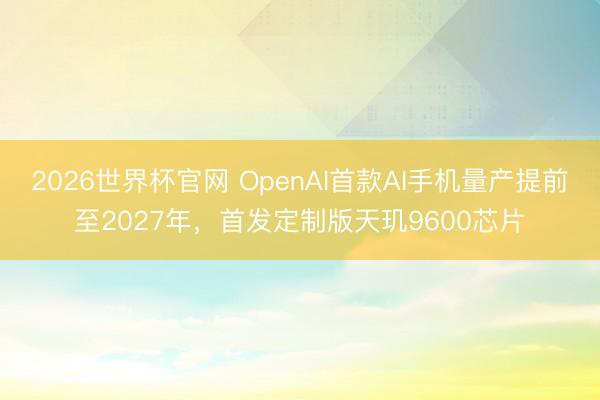 2026世界杯官网 OpenAI首款AI手机量产提前至2027年，首发定制版天玑9600芯片