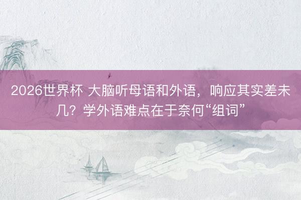 2026世界杯 大脑听母语和外语，响应其实差未几？学外语难点在于奈何“组词”