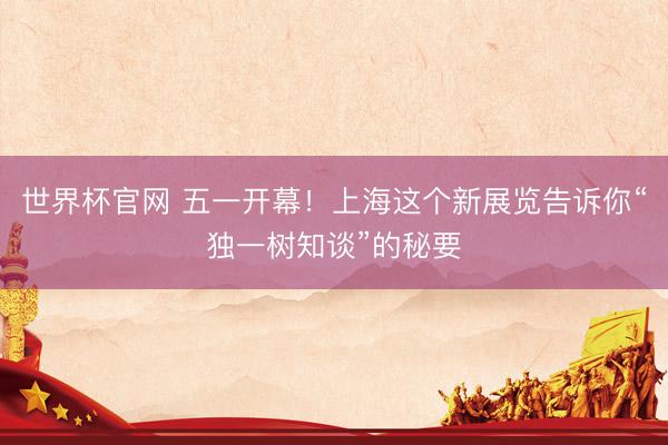 世界杯官网 五一开幕！上海这个新展览告诉你“独一树知谈”的秘要