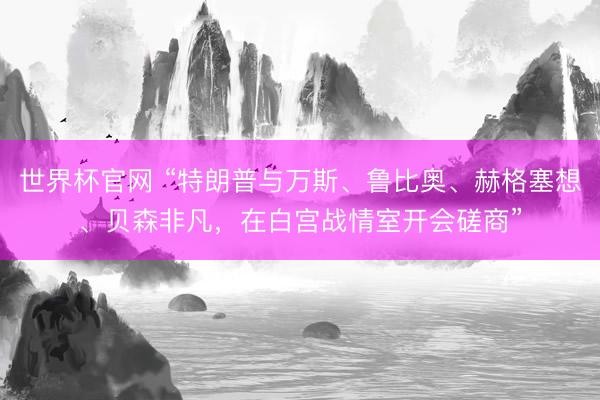 世界杯官网 “特朗普与万斯、鲁比奥、赫格塞想、贝森非凡，在白宫战情室开会磋商”