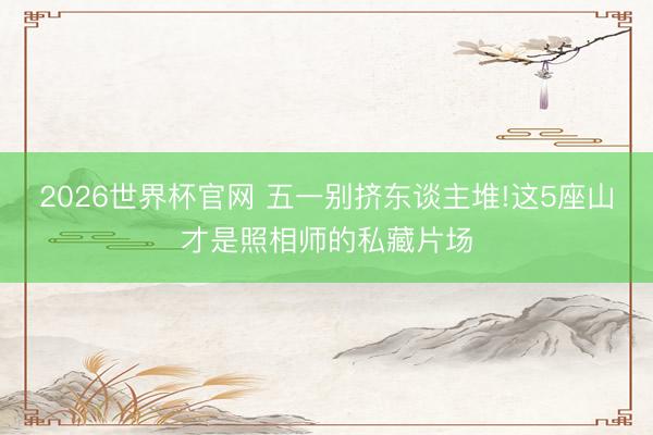 2026世界杯官网 五一别挤东谈主堆!这5座山才是照相师的私藏片场