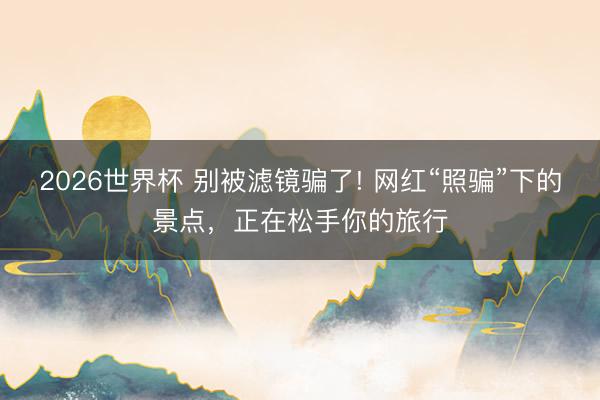 2026世界杯 别被滤镜骗了! 网红“照骗”下的景点，正在松手你的旅行